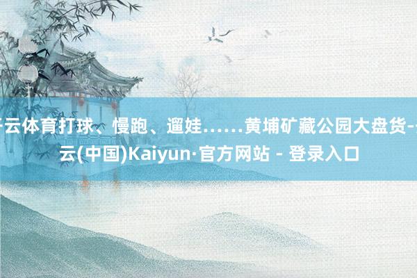 开云体育打球、慢跑、遛娃……黄埔矿藏公园大盘货-开云(中国)Kaiyun·官方网站 - 登录入口