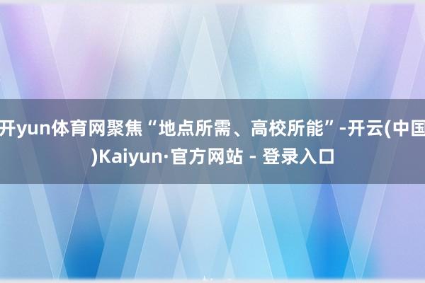 开yun体育网聚焦“地点所需、高校所能”-开云(中国)Kaiyun·官方网站 - 登录入口