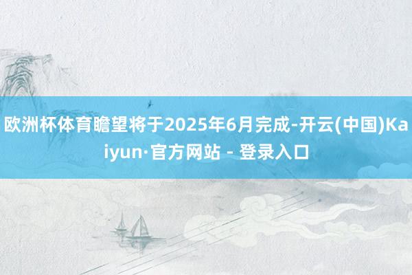 欧洲杯体育瞻望将于2025年6月完成-开云(中国)Kaiyun·官方网站 - 登录入口