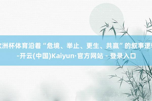 欧洲杯体育沿着“危境、举止、更生、共赢”的叙事逻辑-开云(中国)Kaiyun·官方网站 - 登录入口