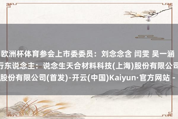 欧洲杯体育参会上市委委员：刘念念含 闫雯 吴一涵 张媛 潘妙丽 审议的刊行东说念主：说念生天合材料科技(上海)股份有限公司(首发)-开云(中国)Kaiyun·官方网站 - 登录入口