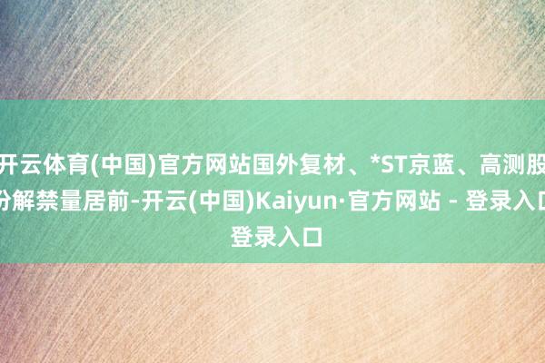 开云体育(中国)官方网站国外复材、*ST京蓝、高测股份解禁量居前-开云(中国)Kaiyun·官方网站 - 登录入口