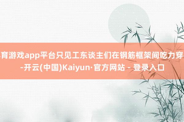 体育游戏app平台只见工东谈主们在钢筋框架间吃力穿梭-开云(中国)Kaiyun·官方网站 - 登录入口