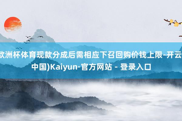 欧洲杯体育现款分成后需相应下召回购价钱上限-开云(中国)Kaiyun·官方网站 - 登录入口