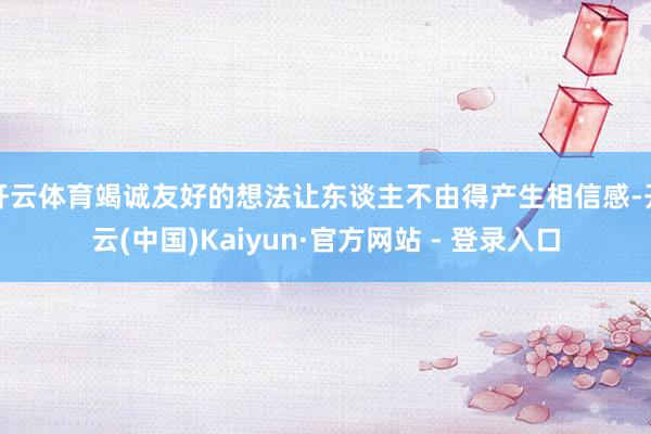 开云体育竭诚友好的想法让东谈主不由得产生相信感-开云(中国)Kaiyun·官方网站 - 登录入口