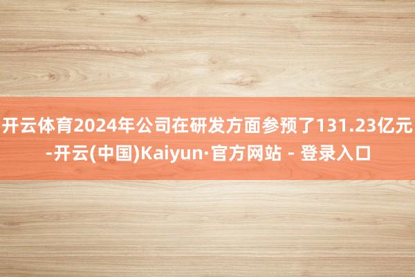 开云体育2024年公司在研发方面参预了131.23亿元-开云(中国)Kaiyun·官方网站 - 登录入口