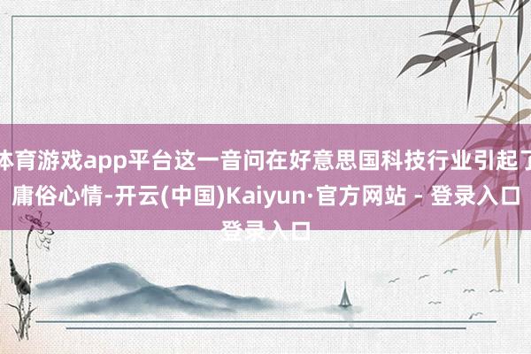 体育游戏app平台这一音问在好意思国科技行业引起了庸俗心情-开云(中国)Kaiyun·官方网站 - 登录入口