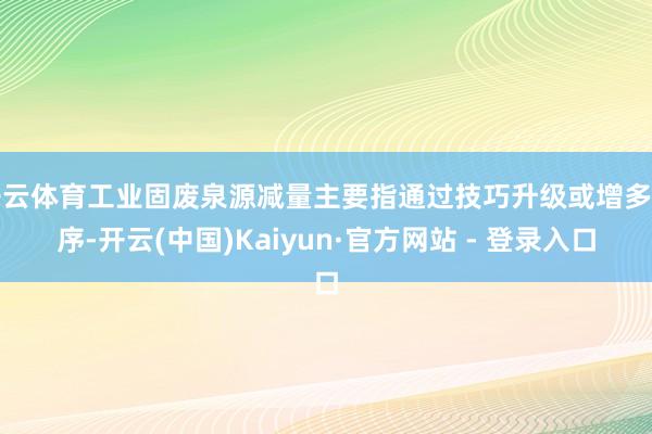 开云体育工业固废泉源减量主要指通过技巧升级或增多工序-开云(中国)Kaiyun·官方网站 - 登录入口
