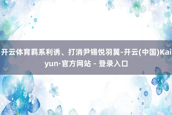 开云体育羁系利诱、打消尹锡悦羽翼-开云(中国)Kaiyun·官方网站 - 登录入口