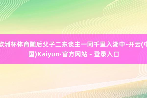 欧洲杯体育随后父子二东谈主一同千里入湖中-开云(中国)Kaiyun·官方网站 - 登录入口