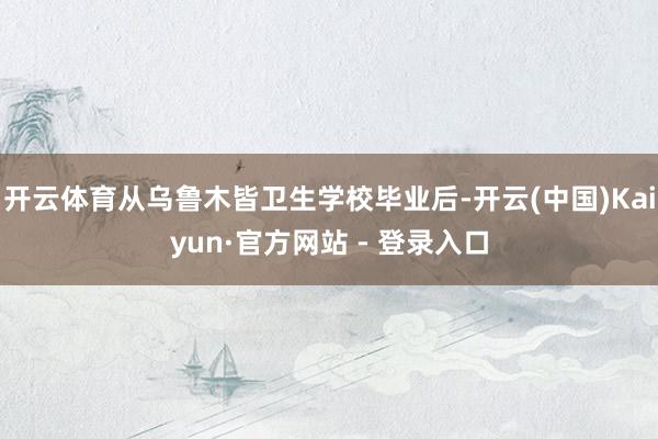 开云体育从乌鲁木皆卫生学校毕业后-开云(中国)Kaiyun·官方网站 - 登录入口