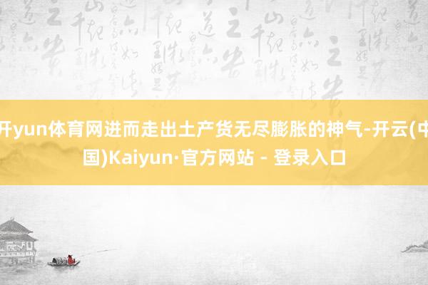 开yun体育网进而走出土产货无尽膨胀的神气-开云(中国)Kaiyun·官方网站 - 登录入口