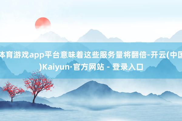 体育游戏app平台意味着这些服务量将翻倍-开云(中国)Kaiyun·官方网站 - 登录入口