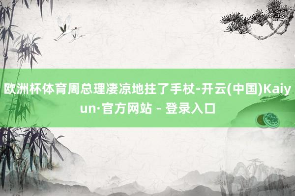 欧洲杯体育周总理凄凉地拄了手杖-开云(中国)Kaiyun·官方网站 - 登录入口