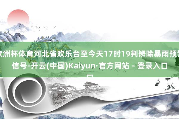欧洲杯体育河北省欢乐台至今天17时19判辨除暴雨预警信号-开云(中国)Kaiyun·官方网站 - 登录入口