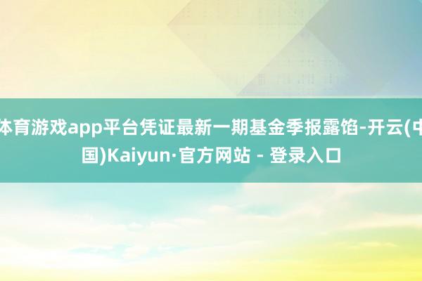 体育游戏app平台凭证最新一期基金季报露馅-开云(中国)Kaiyun·官方网站 - 登录入口