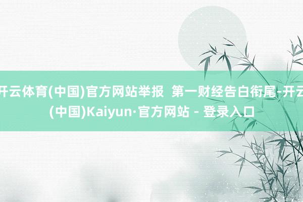 开云体育(中国)官方网站举报  第一财经告白衔尾-开云(中国)Kaiyun·官方网站 - 登录入口