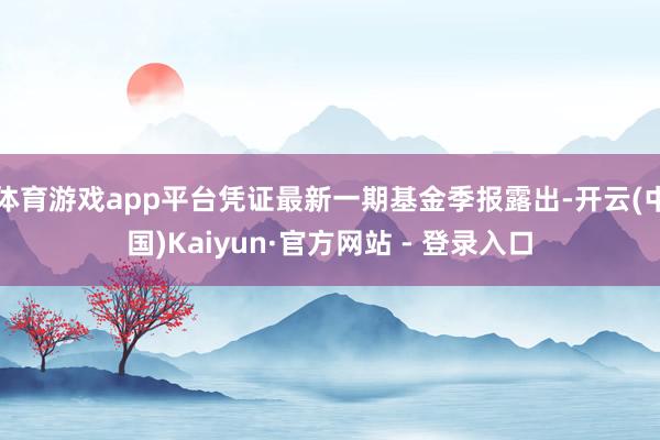 体育游戏app平台凭证最新一期基金季报露出-开云(中国)Kaiyun·官方网站 - 登录入口