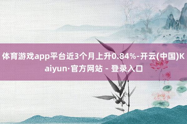 体育游戏app平台近3个月上升0.84%-开云(中国)Kaiyun·官方网站 - 登录入口