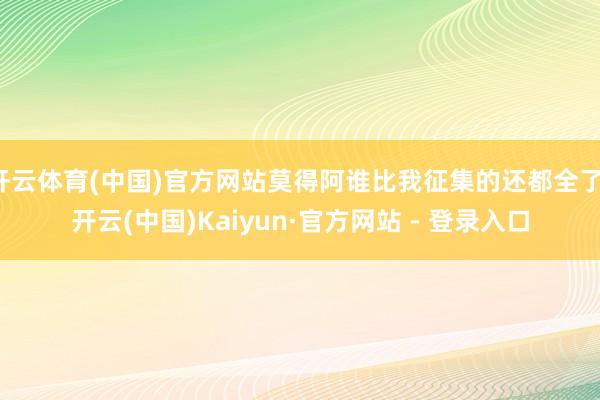 开云体育(中国)官方网站莫得阿谁比我征集的还都全了-开云(中国)Kaiyun·官方网站 - 登录入口