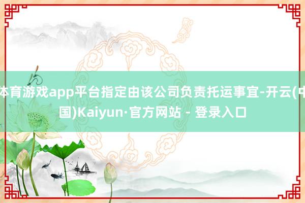 体育游戏app平台指定由该公司负责托运事宜-开云(中国)Kaiyun·官方网站 - 登录入口