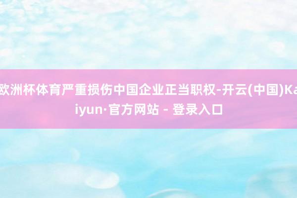欧洲杯体育严重损伤中国企业正当职权-开云(中国)Kaiyun·官方网站 - 登录入口