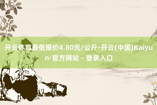 开云体育最低报价4.80元/公斤-开云(中国)Kaiyun·官方网站 - 登录入口