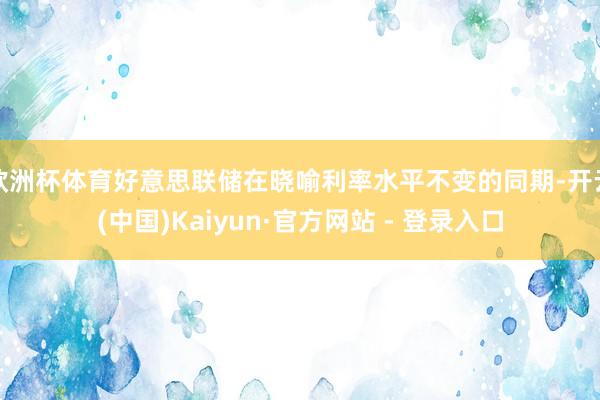 欧洲杯体育好意思联储在晓喻利率水平不变的同期-开云(中国)Kaiyun·官方网站 - 登录入口