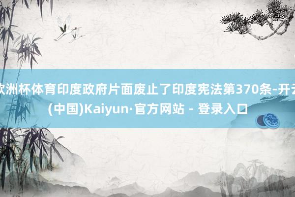 欧洲杯体育印度政府片面废止了印度宪法第370条-开云(中国)Kaiyun·官方网站 - 登录入口