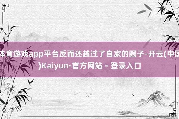 体育游戏app平台反而还越过了自家的圈子-开云(中国)Kaiyun·官方网站 - 登录入口