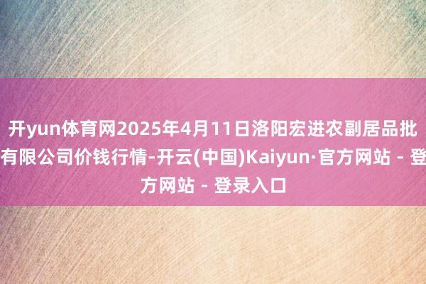 开yun体育网2025年4月11日洛阳宏进农副居品批发市集有限公司价钱行情-开云(中国)Kaiyun·官方网站 - 登录入口