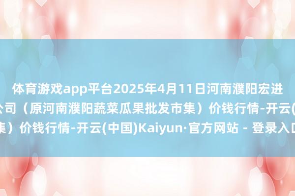 体育游戏app平台2025年4月11日河南濮阳宏进农副产物批发市集有限公司（原河南濮阳蔬菜瓜果批发市集）价钱行情-开云(中国)Kaiyun·官方网站 - 登录入口