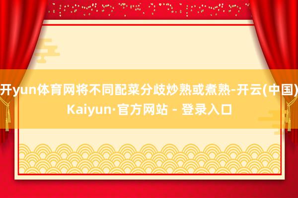开yun体育网将不同配菜分歧炒熟或煮熟-开云(中国)Kaiyun·官方网站 - 登录入口