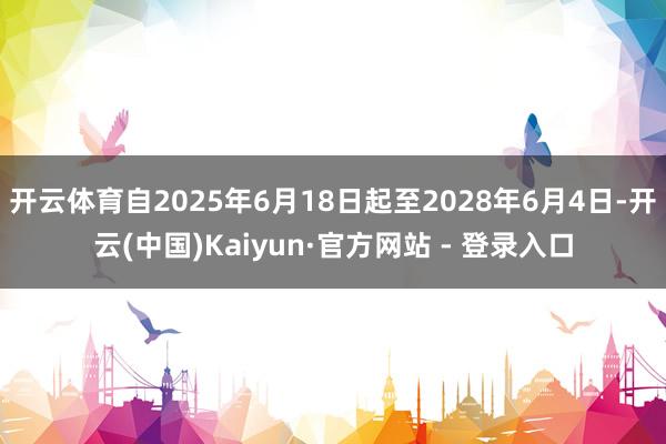 开云体育自2025年6月18日起至2028年6月4日-开云(中国)Kaiyun·官方网站 - 登录入口