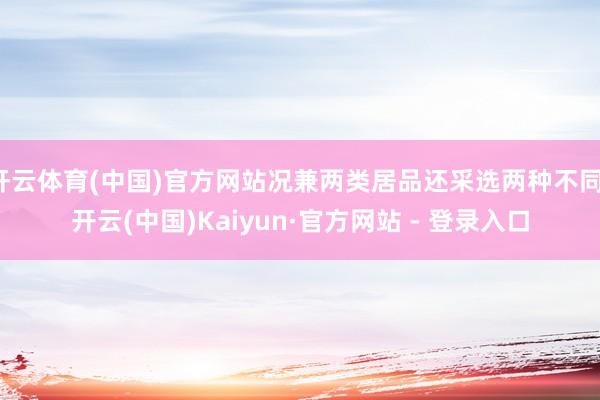 开云体育(中国)官方网站况兼两类居品还采选两种不同-开云(中国)Kaiyun·官方网站 - 登录入口