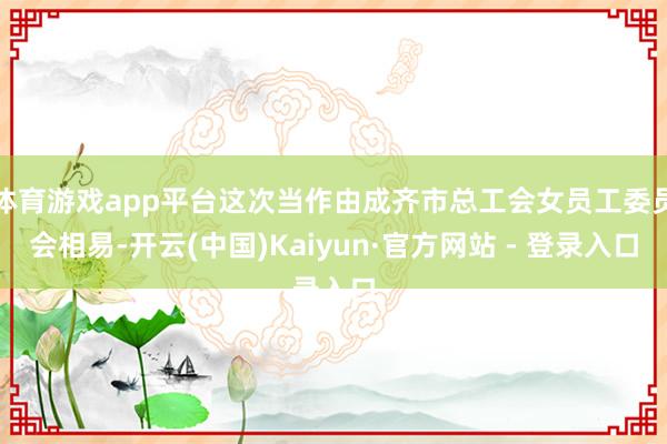 体育游戏app平台这次当作由成齐市总工会女员工委员会相易-开云(中国)Kaiyun·官方网站 - 登录入口