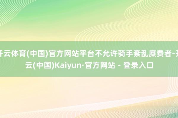 开云体育(中国)官方网站平台不允许骑手紊乱糜费者-开云(中国)Kaiyun·官方网站 - 登录入口