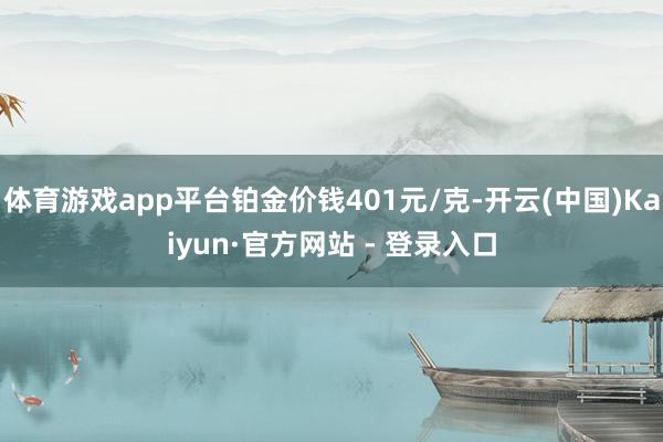 体育游戏app平台铂金价钱401元/克-开云(中国)Kaiyun·官方网站 - 登录入口