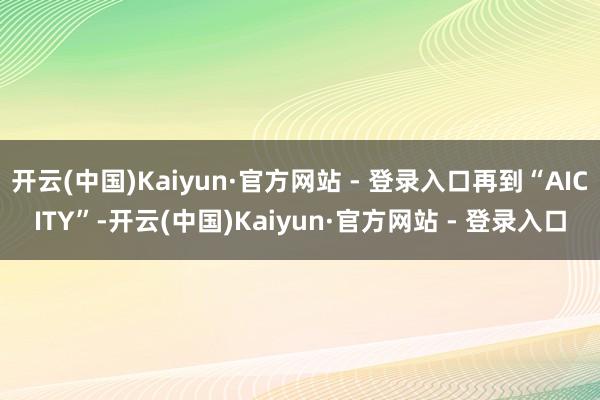 开云(中国)Kaiyun·官方网站 - 登录入口再到“AICITY”-开云(中国)Kaiyun·官方网站 - 登录入口