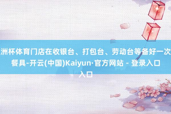 欧洲杯体育门店在收银台、打包台、劳动台等备好一次性餐具-开云(中国)Kaiyun·官方网站 - 登录入口