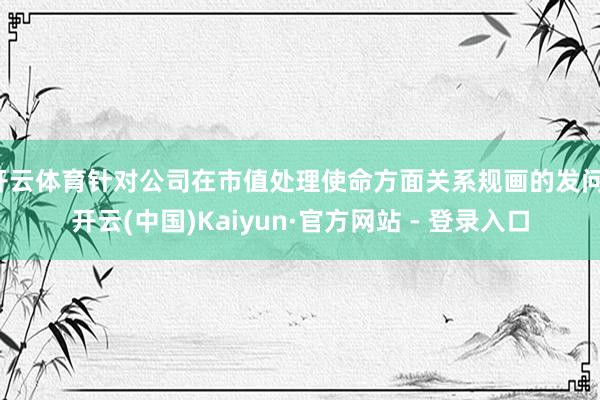 开云体育针对公司在市值处理使命方面关系规画的发问-开云(中国)Kaiyun·官方网站 - 登录入口