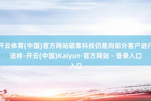 开云体育(中国)官方网站砺算科技仍是向部分客户进行送样-开云(中国)Kaiyun·官方网站 - 登录入口