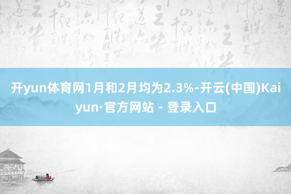 开yun体育网1月和2月均为2.3%-开云(中国)Kaiyun·官方网站 - 登录入口