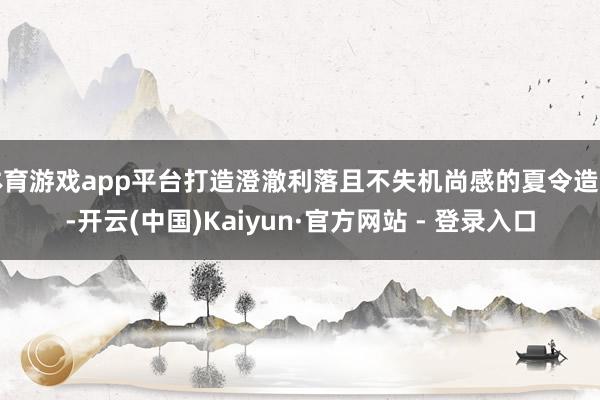 体育游戏app平台打造澄澈利落且不失机尚感的夏令造型-开云(中国)Kaiyun·官方网站 - 登录入口