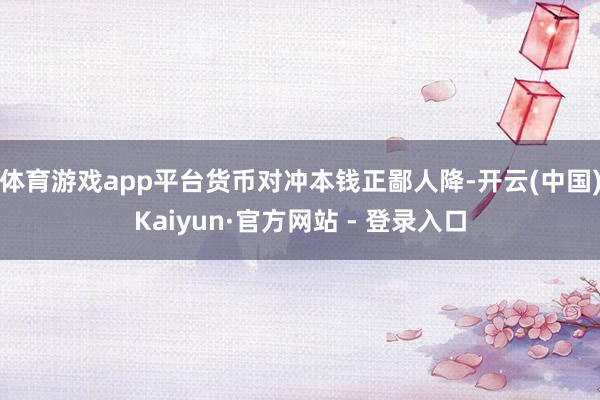 体育游戏app平台货币对冲本钱正鄙人降-开云(中国)Kaiyun·官方网站 - 登录入口
