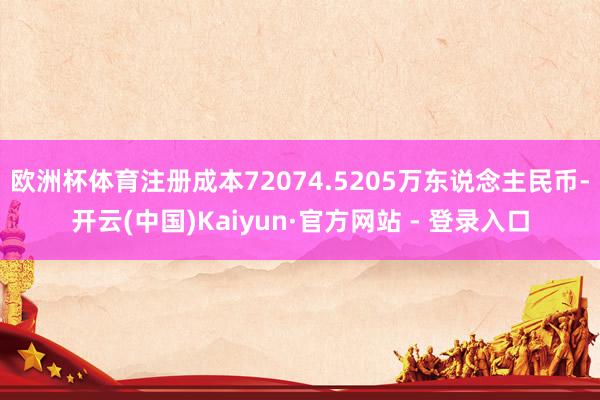 欧洲杯体育注册成本72074.5205万东说念主民币-开云(中国)Kaiyun·官方网站 - 登录入口