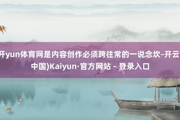 开yun体育网是内容创作必须跨往常的一说念坎-开云(中国)Kaiyun·官方网站 - 登录入口