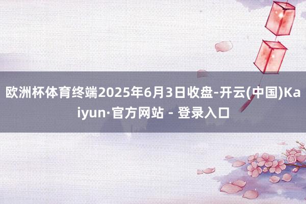 欧洲杯体育终端2025年6月3日收盘-开云(中国)Kaiyun·官方网站 - 登录入口