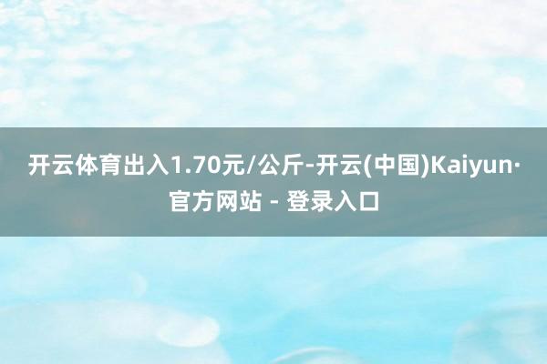 开云体育出入1.70元/公斤-开云(中国)Kaiyun·官方网站 - 登录入口