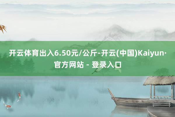 开云体育出入6.50元/公斤-开云(中国)Kaiyun·官方网站 - 登录入口